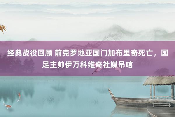 经典战役回顾 前克罗地亚国门加布里奇死亡，国足主帅伊万科维奇社媒吊唁