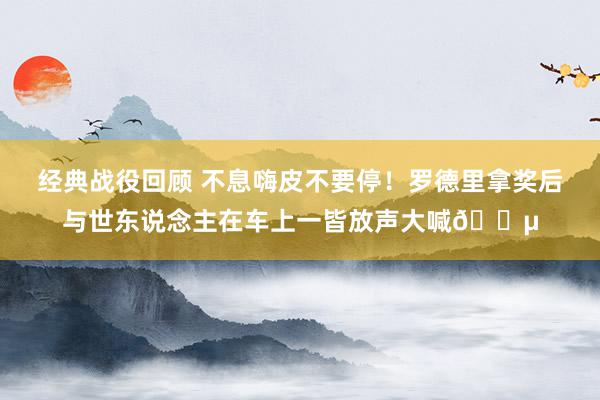 经典战役回顾 不息嗨皮不要停！罗德里拿奖后与世东说念主在车上一皆放声大喊🎵