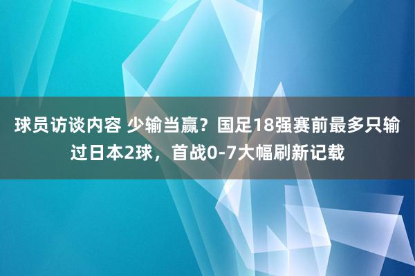 球员访谈内容 少输当赢？国足18强赛前最多只输过日本2球，首战0-7大幅刷新记载