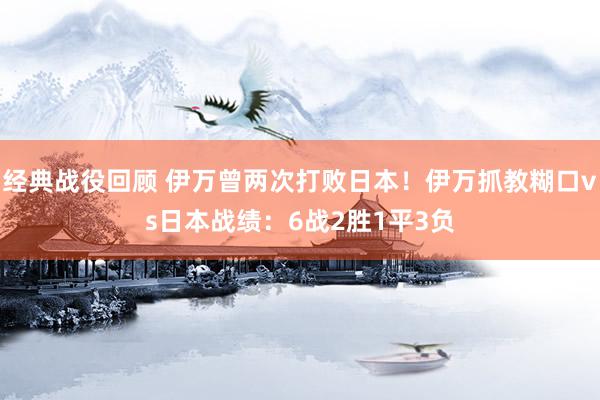 经典战役回顾 伊万曾两次打败日本！伊万抓教糊口vs日本战绩：6战2胜1平3负