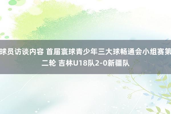 球员访谈内容 首届寰球青少年三大球畅通会小组赛第二轮 吉林U18队2-0新疆队