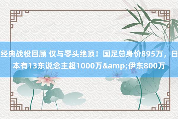 经典战役回顾 仅与零头绝顶！国足总身价895万，日本有13东说念主超1000万&伊东800万