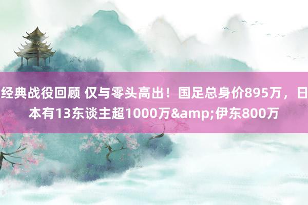 经典战役回顾 仅与零头高出！国足总身价895万，日本有13东谈主超1000万&伊东800万