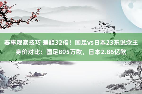 赛事观察技巧 差距32倍！国足vs日本23东说念主身价对比：国足895万欧，日本2.86亿欧