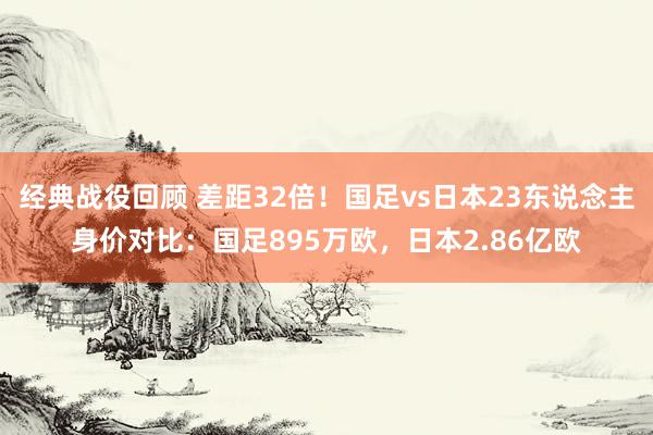 经典战役回顾 差距32倍！国足vs日本23东说念主身价对比：国足895万欧，日本2.86亿欧