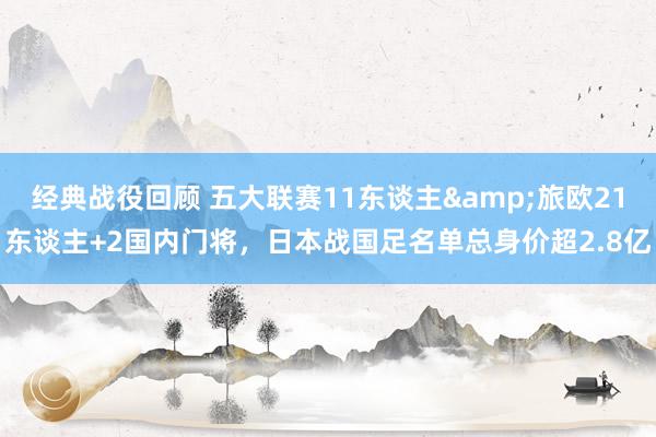 经典战役回顾 五大联赛11东谈主&旅欧21东谈主+2国内门将，日本战国足名单总身价超2.8亿