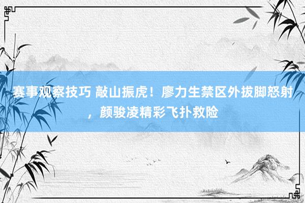 赛事观察技巧 敲山振虎！廖力生禁区外拔脚怒射，颜骏凌精彩飞扑救险