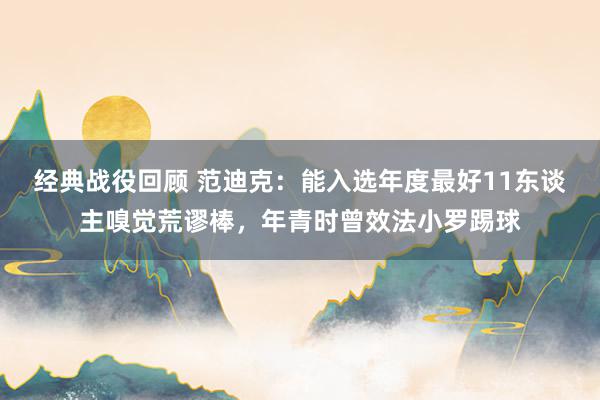 经典战役回顾 范迪克：能入选年度最好11东谈主嗅觉荒谬棒，年青时曾效法小罗踢球