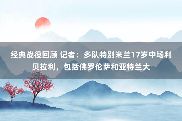 经典战役回顾 记者：多队特别米兰17岁中场利贝拉利，包括佛罗伦萨和亚特兰大