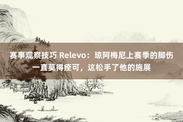 赛事观察技巧 Relevo：琼阿梅尼上赛季的脚伤一直莫得痊可，这松手了他的施展