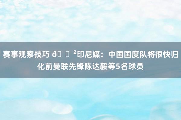 赛事观察技巧 😲印尼媒：中国国度队将很快归化前曼联先锋陈达毅等5名球员