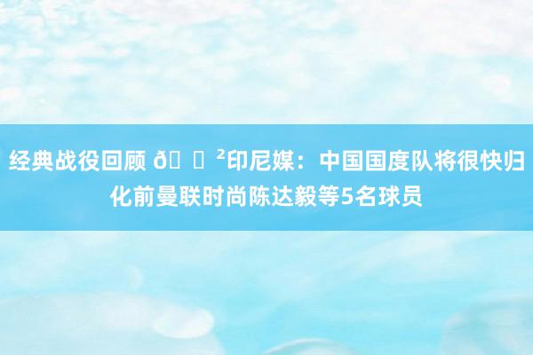 经典战役回顾 😲印尼媒：中国国度队将很快归化前曼联时尚陈达毅等5名球员