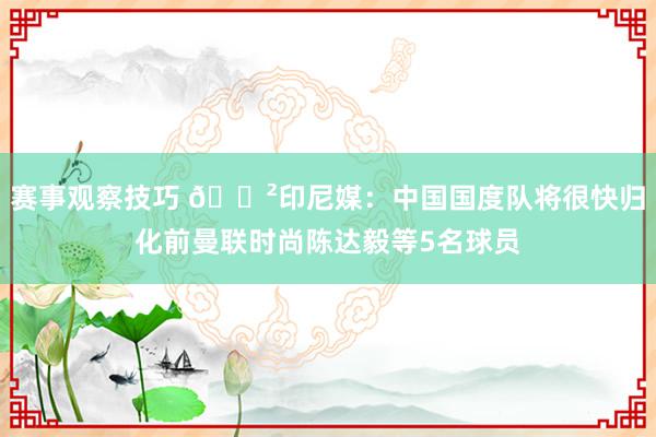 赛事观察技巧 😲印尼媒：中国国度队将很快归化前曼联时尚陈达毅等5名球员