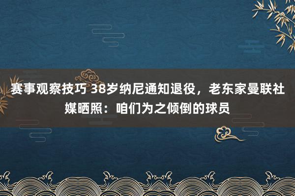 赛事观察技巧 38岁纳尼通知退役，老东家曼联社媒晒照：咱们为之倾倒的球员