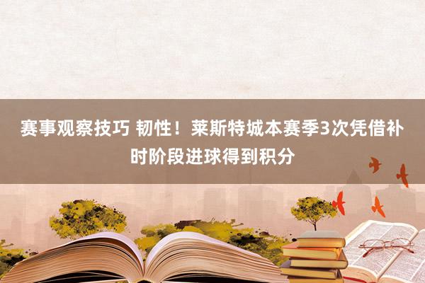 赛事观察技巧 韧性！莱斯特城本赛季3次凭借补时阶段进球得到积分