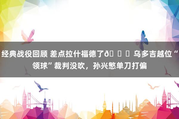 经典战役回顾 差点拉什福德了😅乌多吉越位“领球”裁判没吹，孙兴慜单刀打偏