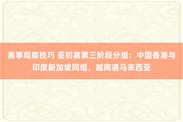 赛事观察技巧 亚初赛第三阶段分组：中国香港与印度新加坡同组，越南遇马来西亚