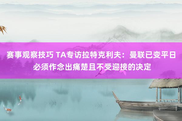 赛事观察技巧 TA专访拉特克利夫：曼联已变平日 必须作念出痛楚且不受迎接的决定