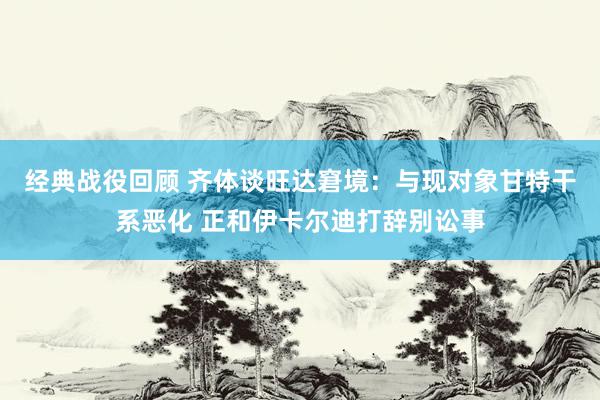 经典战役回顾 齐体谈旺达窘境：与现对象甘特干系恶化 正和伊卡尔迪打辞别讼事