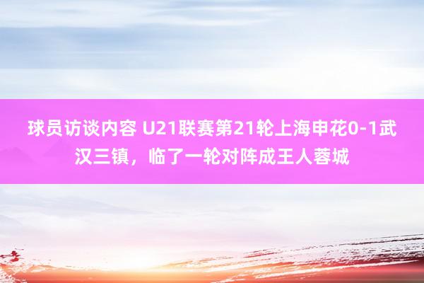 球员访谈内容 U21联赛第21轮上海申花0-1武汉三镇，临了一轮对阵成王人蓉城