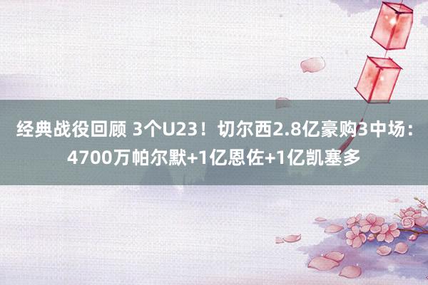 经典战役回顾 3个U23！切尔西2.8亿豪购3中场：4700万帕尔默+1亿恩佐+1亿凯塞多