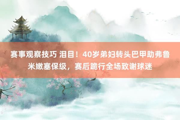 赛事观察技巧 泪目！40岁弟妇转头巴甲助弗鲁米嫩塞保级，赛后跪行全场致谢球迷