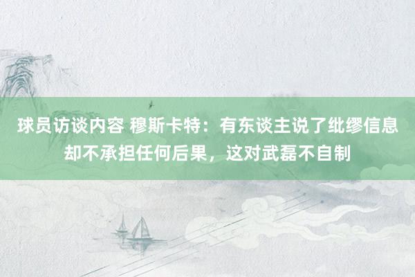 球员访谈内容 穆斯卡特：有东谈主说了纰缪信息却不承担任何后果，这对武磊不自制