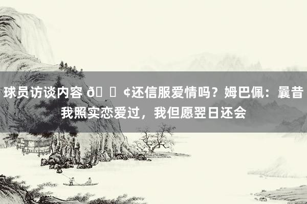 球员访谈内容 🐢还信服爱情吗？姆巴佩：曩昔我照实恋爱过，我但愿翌日还会