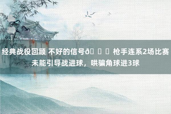 经典战役回顾 不好的信号😕枪手连系2场比赛未能引导战进球，哄骗角球进3球