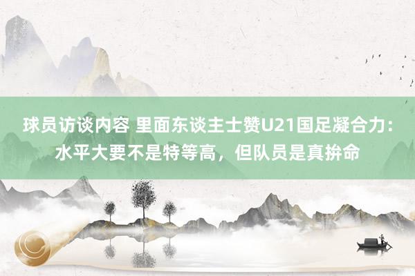 球员访谈内容 里面东谈主士赞U21国足凝合力：水平大要不是特等高，但队员是真拚命