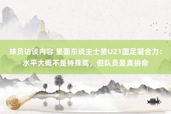 球员访谈内容 里面东谈主士赞U21国足凝合力：水平大概不是特殊高，但队员是真拚命