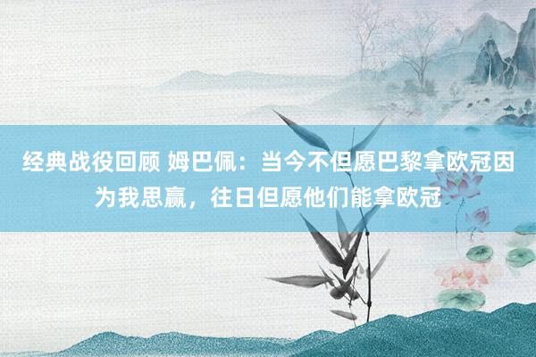 经典战役回顾 姆巴佩：当今不但愿巴黎拿欧冠因为我思赢，往日但愿他们能拿欧冠