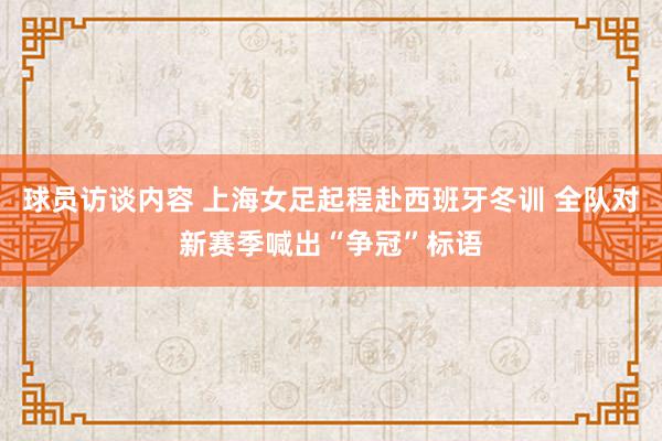 球员访谈内容 上海女足起程赴西班牙冬训 全队对新赛季喊出“争冠”标语