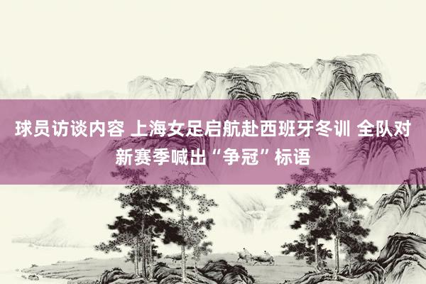 球员访谈内容 上海女足启航赴西班牙冬训 全队对新赛季喊出“争冠”标语