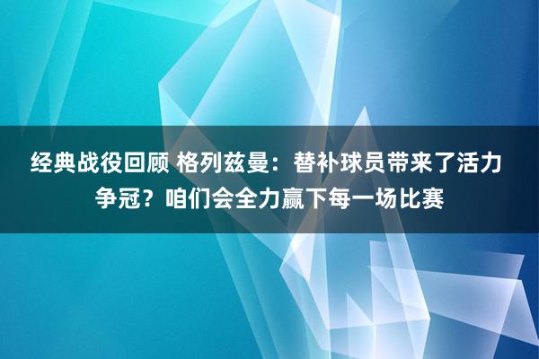 经典战役回顾 格列兹曼：替补球员带来了活力 争冠？咱们会全力赢下每一场比赛