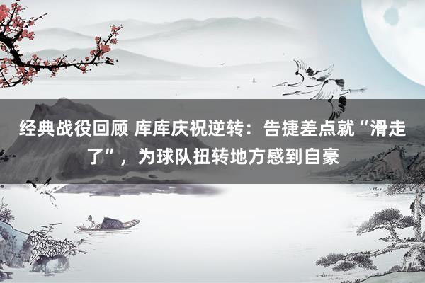 经典战役回顾 库库庆祝逆转：告捷差点就“滑走了”，为球队扭转地方感到自豪