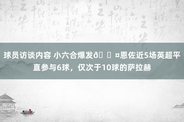 球员访谈内容 小六合爆发😤恩佐近5场英超平直参与6球，仅次于10球的萨拉赫