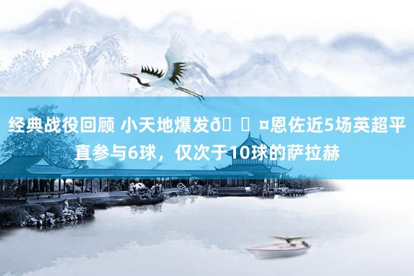 经典战役回顾 小天地爆发😤恩佐近5场英超平直参与6球，仅次于10球的萨拉赫