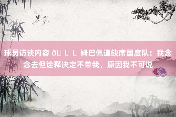 球员访谈内容 👀姆巴佩道缺席国度队：我念念去但诠释决定不带我，原因我不可说