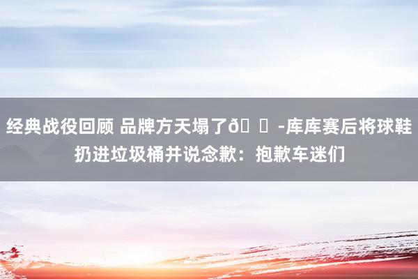 经典战役回顾 品牌方天塌了😭库库赛后将球鞋扔进垃圾桶并说念歉：抱歉车迷们