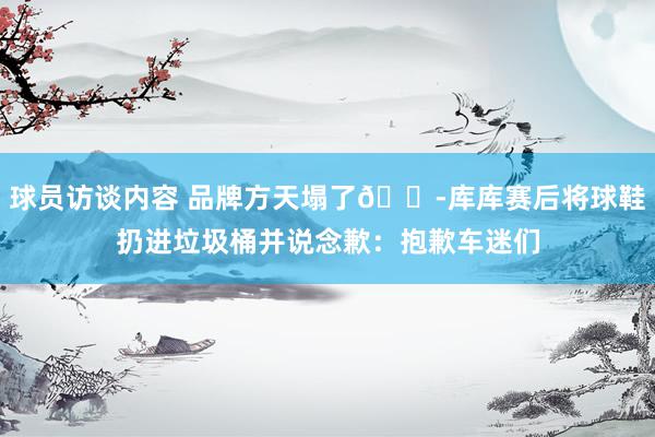 球员访谈内容 品牌方天塌了😭库库赛后将球鞋扔进垃圾桶并说念歉：抱歉车迷们