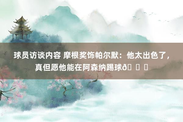 球员访谈内容 摩根奖饰帕尔默：他太出色了，真但愿他能在阿森纳踢球👍