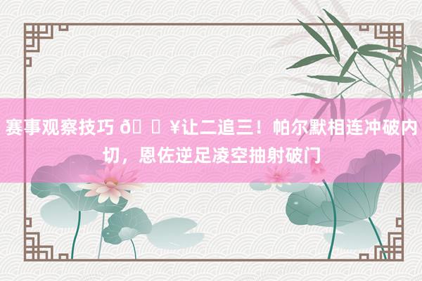 赛事观察技巧 💥让二追三！帕尔默相连冲破内切，恩佐逆足凌空抽射破门