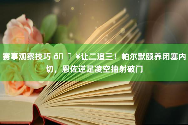 赛事观察技巧 💥让二追三！帕尔默颐养闭塞内切，恩佐逆足凌空抽射破门