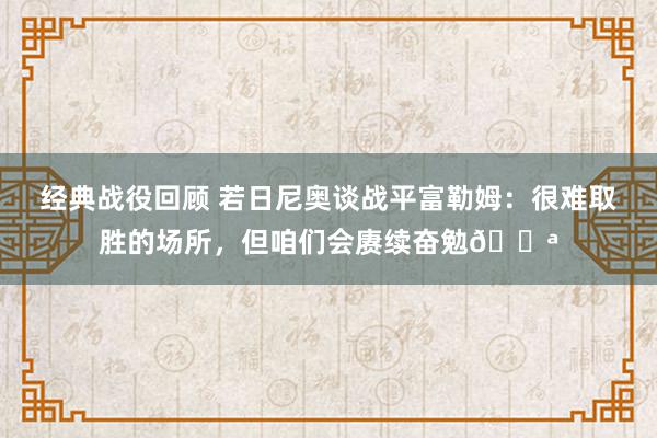 经典战役回顾 若日尼奥谈战平富勒姆：很难取胜的场所，但咱们会赓续奋勉💪