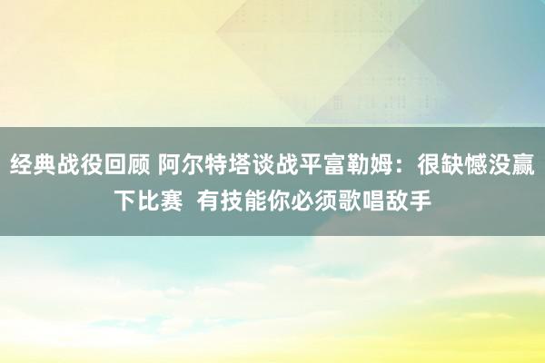 经典战役回顾 阿尔特塔谈战平富勒姆：很缺憾没赢下比赛  有技能你必须歌唱敌手