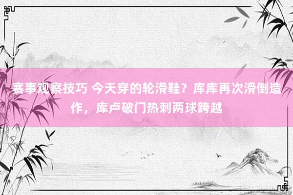 赛事观察技巧 今天穿的轮滑鞋？库库再次滑倒造作，库卢破门热刺两球跨越