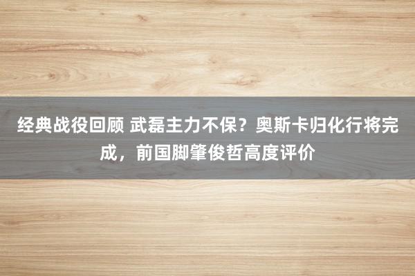 经典战役回顾 武磊主力不保？奥斯卡归化行将完成，前国脚肇俊哲高度评价