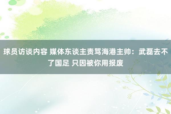 球员访谈内容 媒体东谈主责骂海港主帅：武磊去不了国足 只因被你用报废