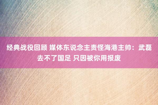 经典战役回顾 媒体东说念主责怪海港主帅：武磊去不了国足 只因被你用报废